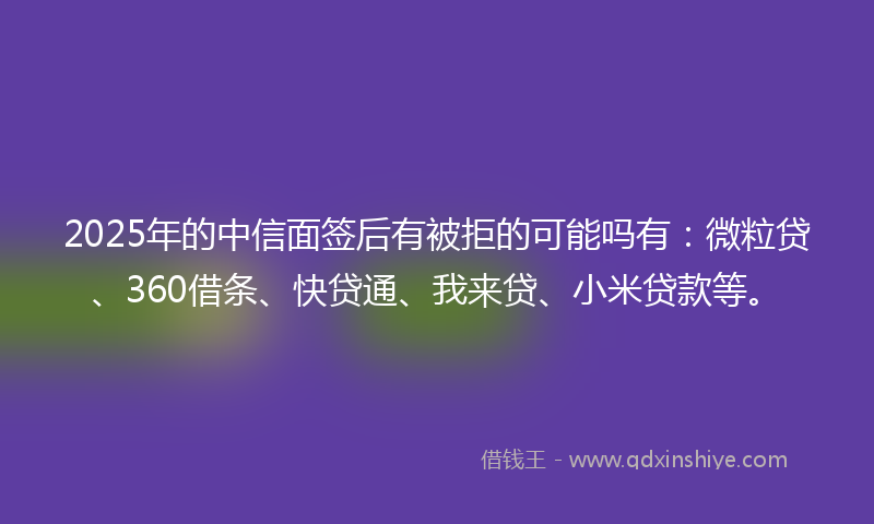2025年的中信面签后有被拒的可能吗有：微粒贷、360借条、快贷通、我来贷、小米贷款等。