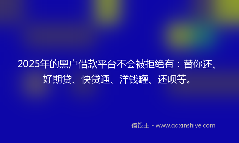 2025年的黑户借款平台不会被拒绝有：替你还、好期贷、快贷通、洋钱罐、还呗等。