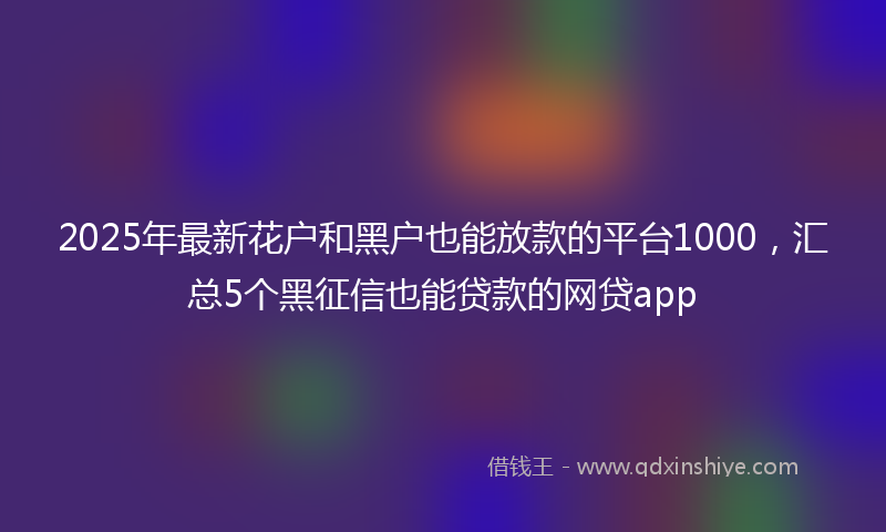 2025年最新花户和黑户也能放款的平台1000，汇总5个黑征信也能贷款的网贷app