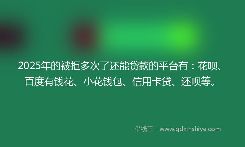 2025年的被拒多次了还能贷款的平台有：花呗、百度有钱花、小花钱包、信用卡贷、还呗等。