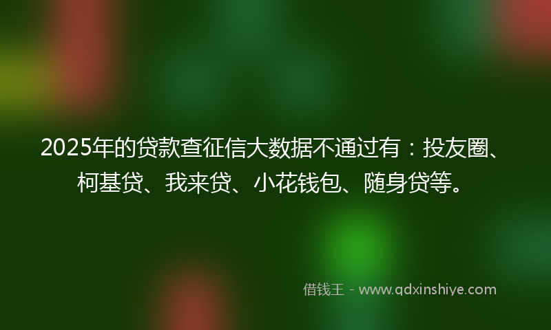 2025年的贷款查征信大数据不通过有：投友圈、柯基贷、我来贷、小花钱包、随身贷等。