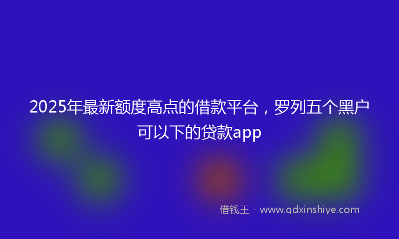 2025年最新额度高点的借款平台,罗列五个黑户可以下的贷款app