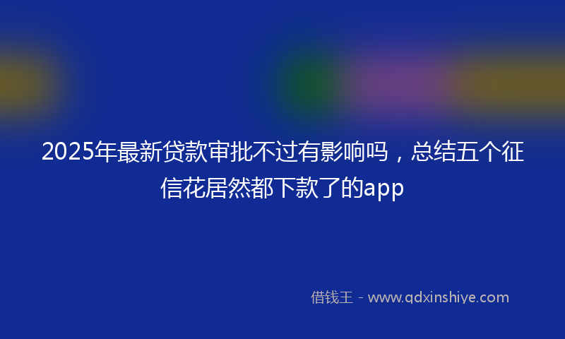 2025年最新贷款审批不过有影响吗，总结五个征信花居然都下款了的app