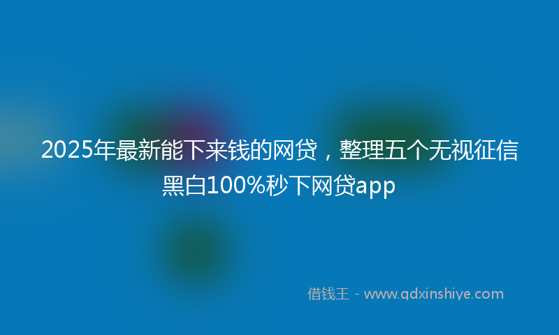 2025年最新能下来钱的网贷，整理五个无视征信黑白100%秒下网贷app