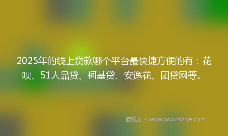 2025年的线上贷款哪个平台最快捷方便的有：花呗、51人品贷、柯基贷、安逸花、团贷网等。