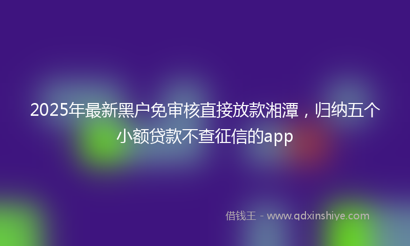 2025年最新黑户免审核直接放款湘潭，归纳五个小额贷款不查征信的app