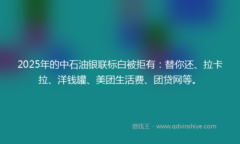 2025年的中石油银联标白被拒有：替你还、拉卡拉、洋钱罐、美团生活费、团贷网等。