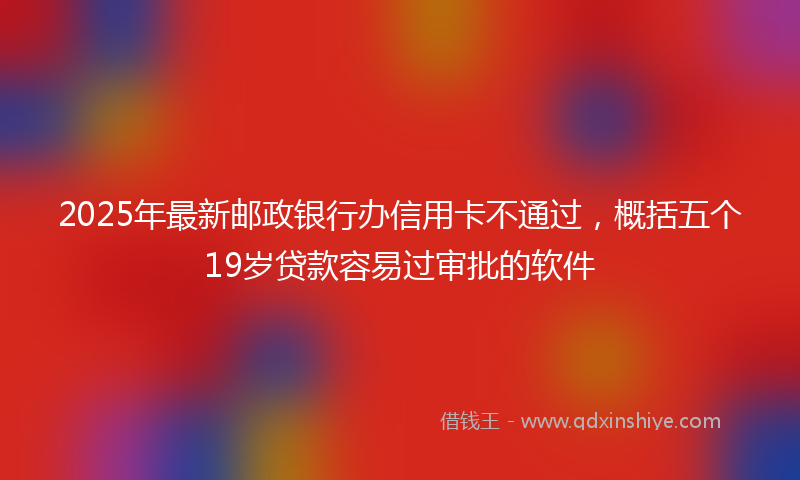 2025年最新邮政银行办信用卡不通过，概括五个19岁贷款容易过审批的软件