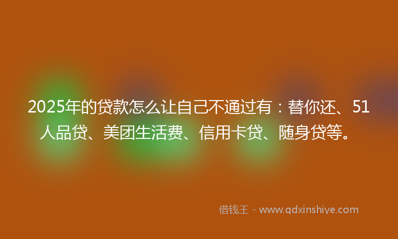 2025年的贷款怎么让自己不通过有：替你还、51人品贷、美团生活费、信用卡贷、随身贷等。