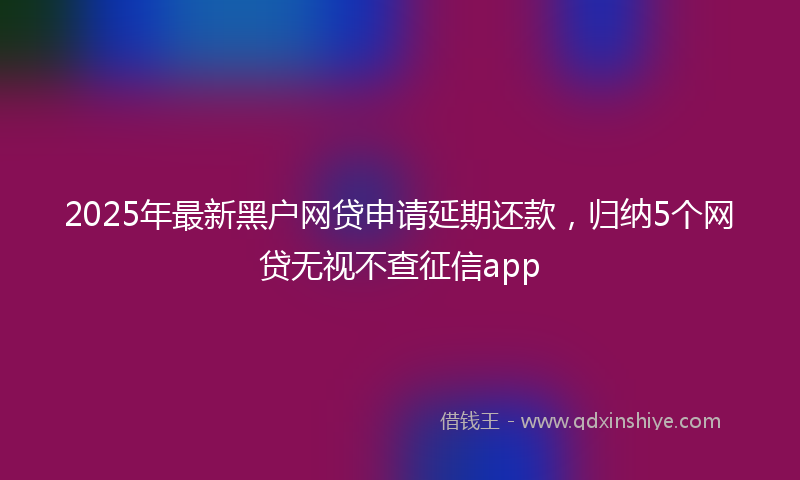 2025年最新黑户网贷申请延期还款，归纳5个网贷无视不查征信app