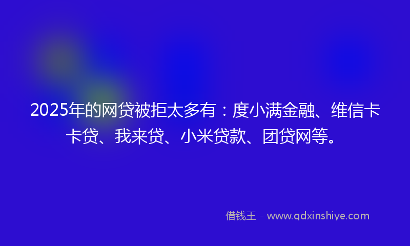 2025年的网贷被拒太多有：度小满金融、维信卡卡贷、我来贷、小米贷款、团贷网等。