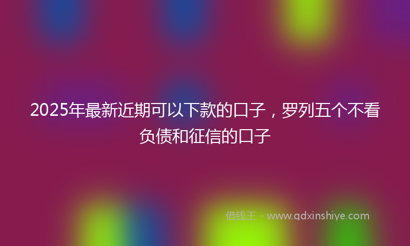 2025年最新近期可以下款的口子，罗列五个不看负债和征信的口子