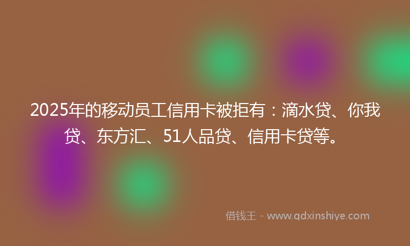 2025年的移动员工信用卡被拒有：滴水贷、你我贷、东方汇、51人品贷、信用卡贷等。