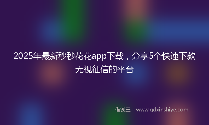 2025年最新秒秒花花app下载，分享5个快速下款无视征信的平台