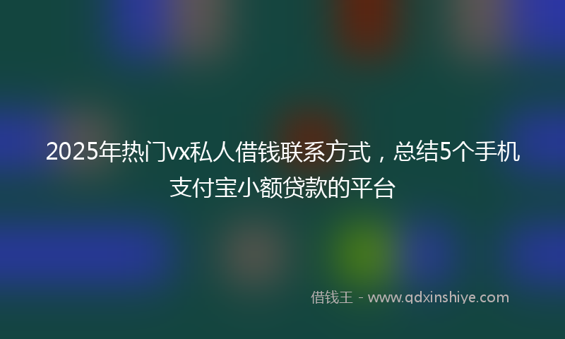 2025年热门vx私人借钱联系方式，总结5个手机支付宝小额贷款的平台