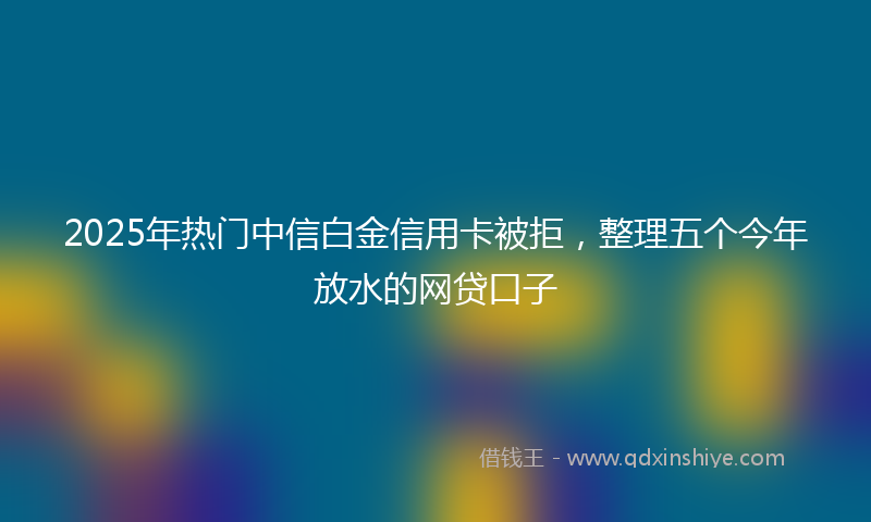 2025年热门中信白金信用卡被拒，整理五个今年放水的网贷口子