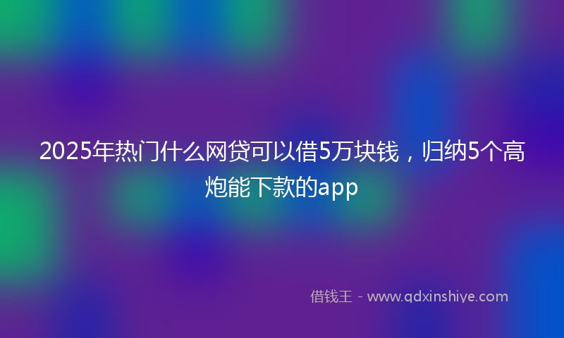 2025年热门什么网贷可以借5万块钱，归纳5个高炮能下款的app