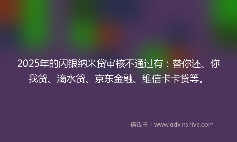 2025年的闪银纳米贷审核不通过有：替你还、你我贷、滴水贷、京东金融、维信卡卡贷等。