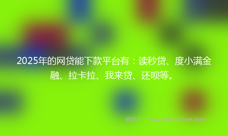 2025年的网贷能下款平台有：读秒贷、度小满金融、拉卡拉、我来贷、还呗等。