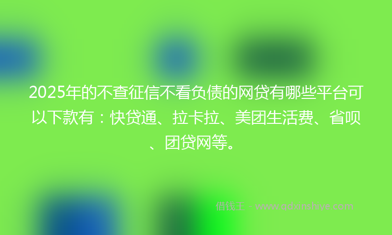 2025年的不查征信不看负债的网贷有哪些平台可以下款有：快贷通、拉卡拉、美团生活费、省呗、团贷网等。
