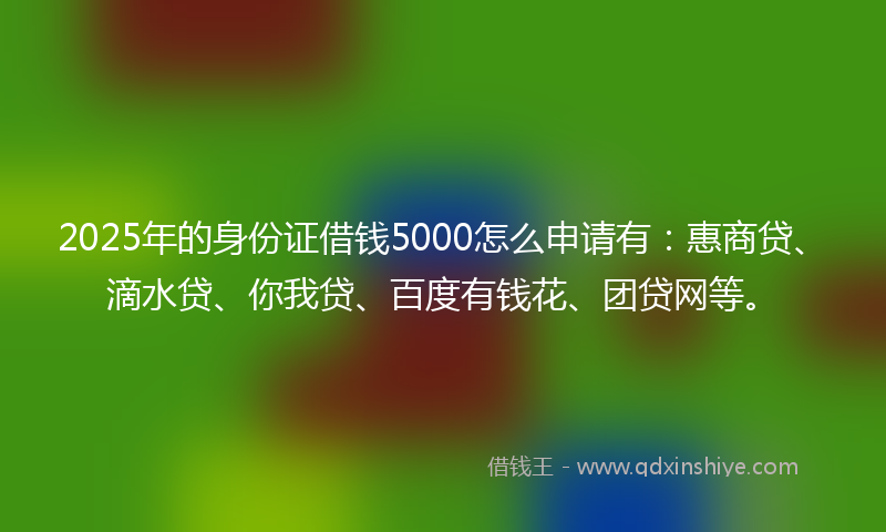 2025年的身份证借钱5000怎么申请有：惠商贷、滴水贷、你我贷、百度有钱花、团贷网等。