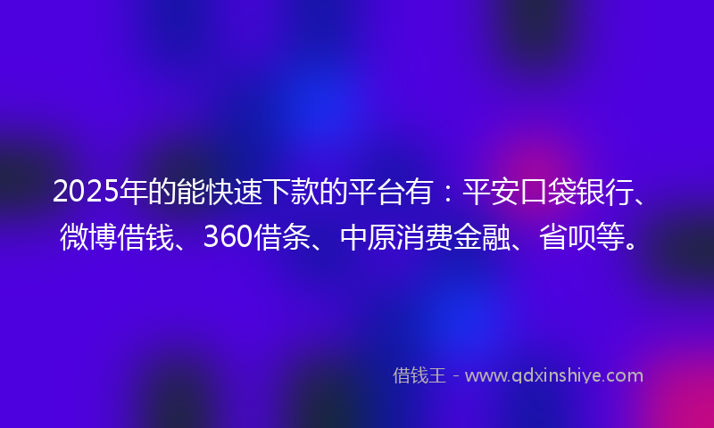 2025年的能快速下款的平台有：平安口袋银行、微博借钱、360借条、中原消费金融、省呗等。
