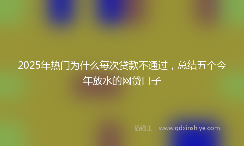 2025年热门为什么每次贷款不通过，总结五个今年放水的网贷口子