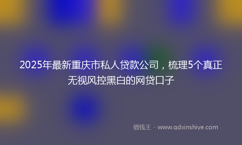 2025年最新重庆市私人贷款公司，梳理5个真正无视风控黑白的网贷口子