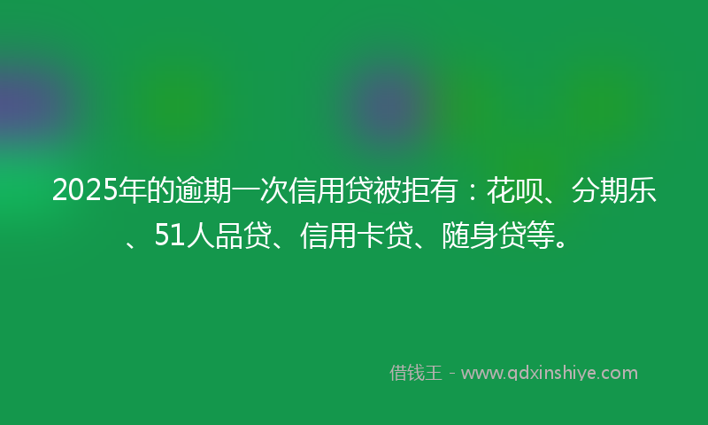 2025年的逾期一次信用贷被拒有：花呗、分期乐、51人品贷、信用卡贷、随身贷等。
