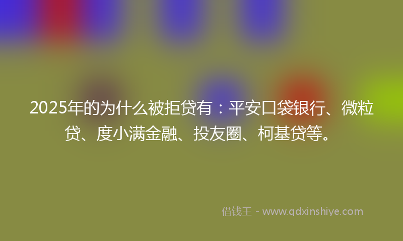 2025年的为什么被拒贷有：平安口袋银行、微粒贷、度小满金融、投友圈、柯基贷等。