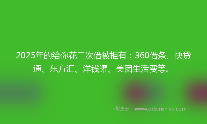 2025年的给你花二次借被拒有：360借条、快贷通、东方汇、洋钱罐、美团生活费等。