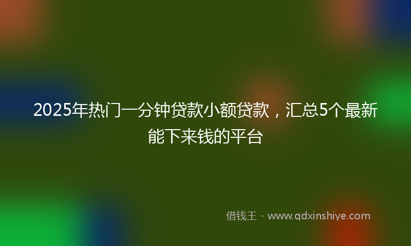 2025年热门一分钟贷款小额贷款，汇总5个最新能下来钱的平台