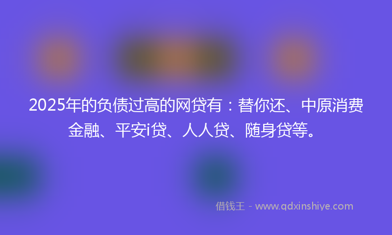 2025年的负债过高的网贷有：替你还、中原消费金融、平安i贷、人人贷、随身贷等。