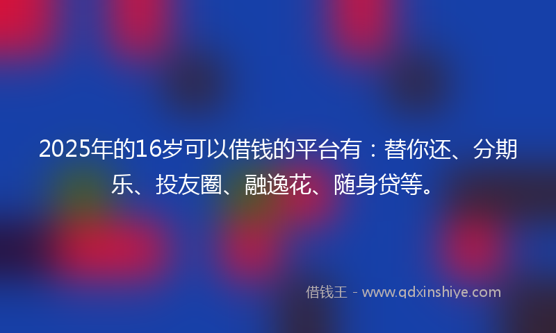 2025年的16岁可以借钱的平台有：替你还、分期乐、投友圈、融逸花、随身贷等。