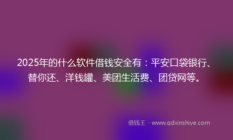 2025年的什么软件借钱安全有：平安口袋银行、替你还、洋钱罐、美团生活费、团贷网等。