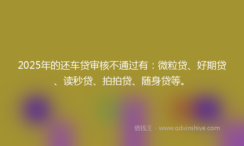 2025年的还车贷审核不通过有：微粒贷、好期贷、读秒贷、拍拍贷、随身贷等。