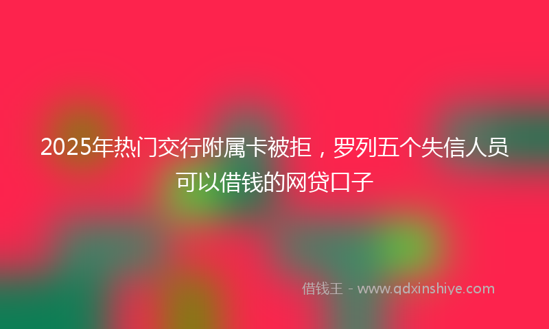 2025年热门交行附属卡被拒，罗列五个失信人员可以借钱的网贷口子