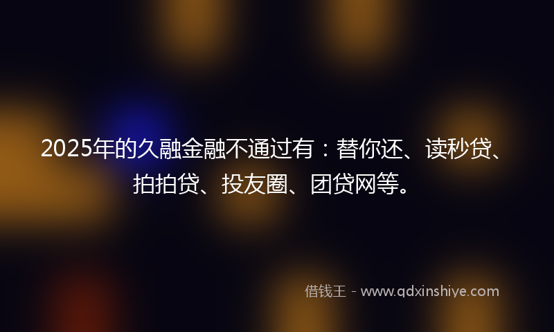 2025年的久融金融不通过有：替你还、读秒贷、拍拍贷、投友圈、团贷网等。