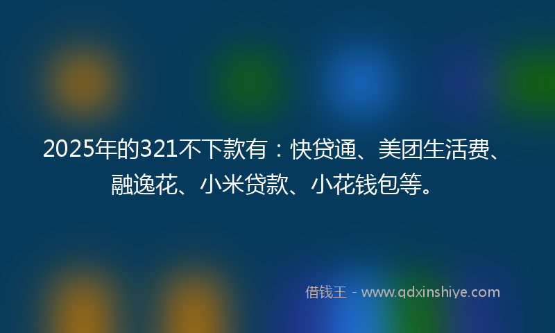 2025年的321不下款有：快贷通、美团生活费、融逸花、小米贷款、小花钱包等。