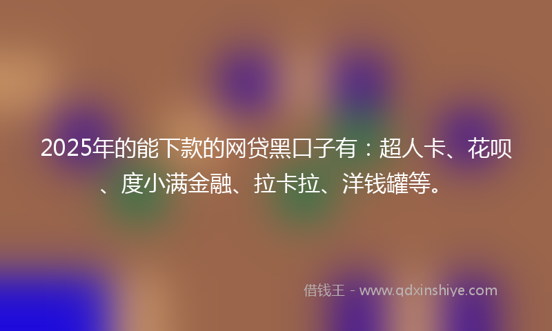 2025年的能下款的网贷黑口子有：超人卡、花呗、度小满金融、拉卡拉、洋钱罐等。