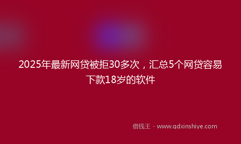 2025年最新网贷被拒30多次，汇总5个网贷容易下款18岁的软件