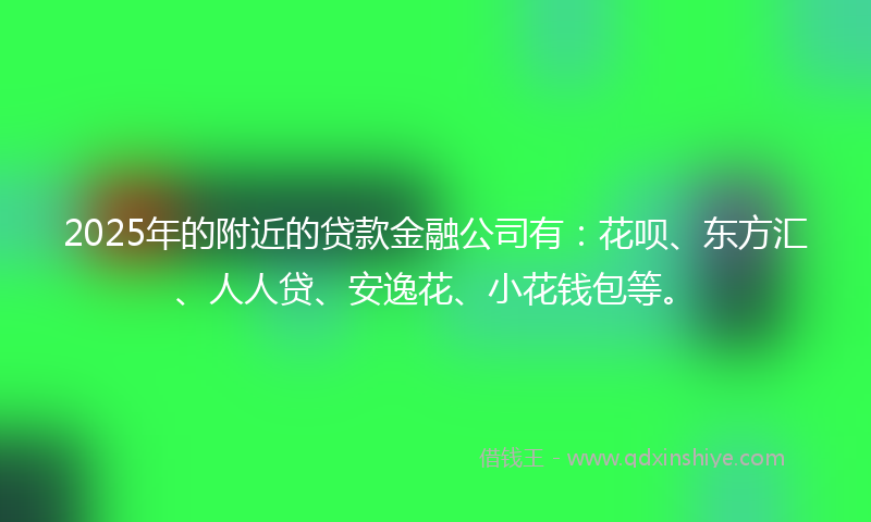 2025年的附近的贷款金融公司有：花呗、东方汇、人人贷、安逸花、小花钱包等。