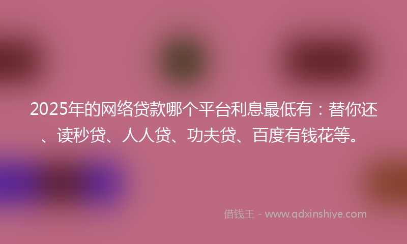 2025年的网络贷款哪个平台利息最低有：替你还、读秒贷、人人贷、功夫贷、百度有钱花等。