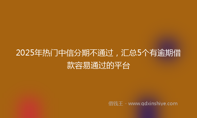 2025年热门中信分期不通过，汇总5个有逾期借款容易通过的平台