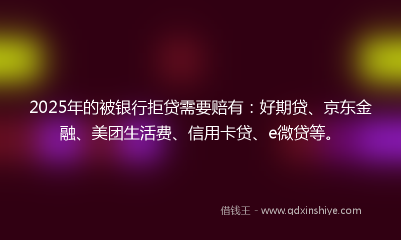2025年的被银行拒贷需要赔有：好期贷、京东金融、美团生活费、信用卡贷、e微贷等。