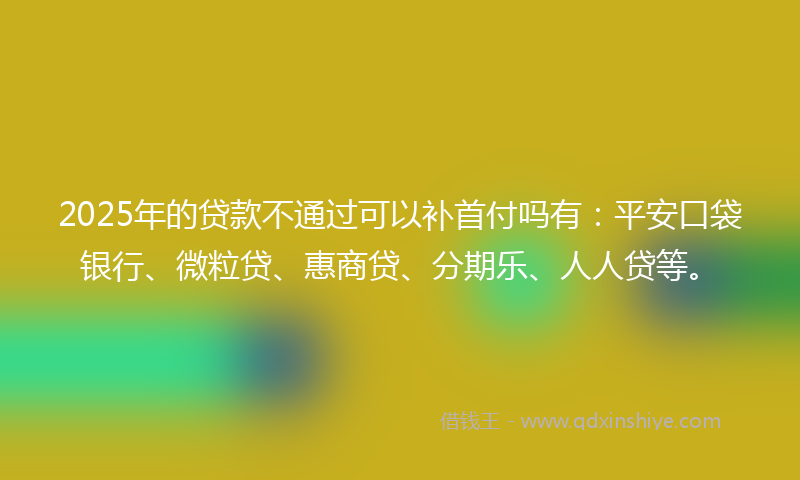 2025年的贷款不通过可以补首付吗有：平安口袋银行、微粒贷、惠商贷、分期乐、人人贷等。