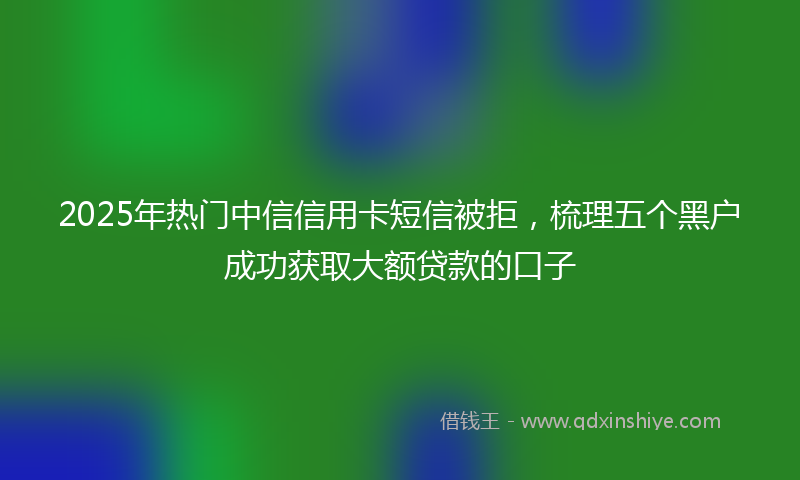 2025年热门中信信用卡短信被拒，梳理五个黑户成功获取大额贷款的口子