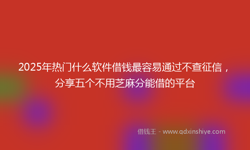 2025年热门什么软件借钱最容易通过不查征信，分享五个不用芝麻分能借的平台