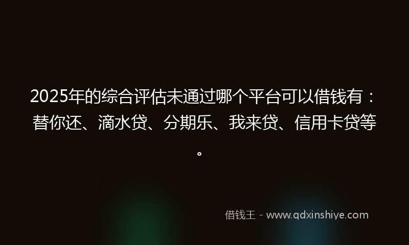 2025年的综合评估未通过哪个平台可以借钱有：替你还、滴水贷、分期乐、我来贷、信用卡贷等。
