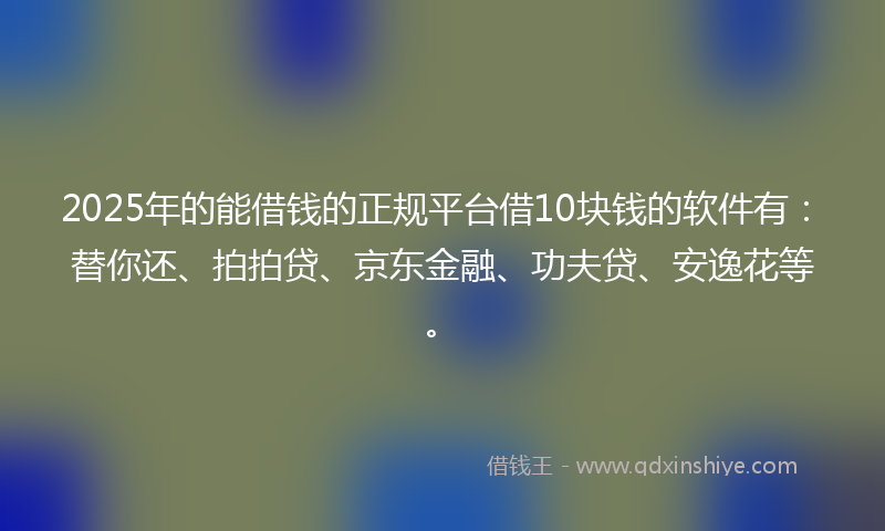 2025年的能借钱的正规平台借10块钱的软件有：替你还、拍拍贷、京东金融、功夫贷、安逸花等。